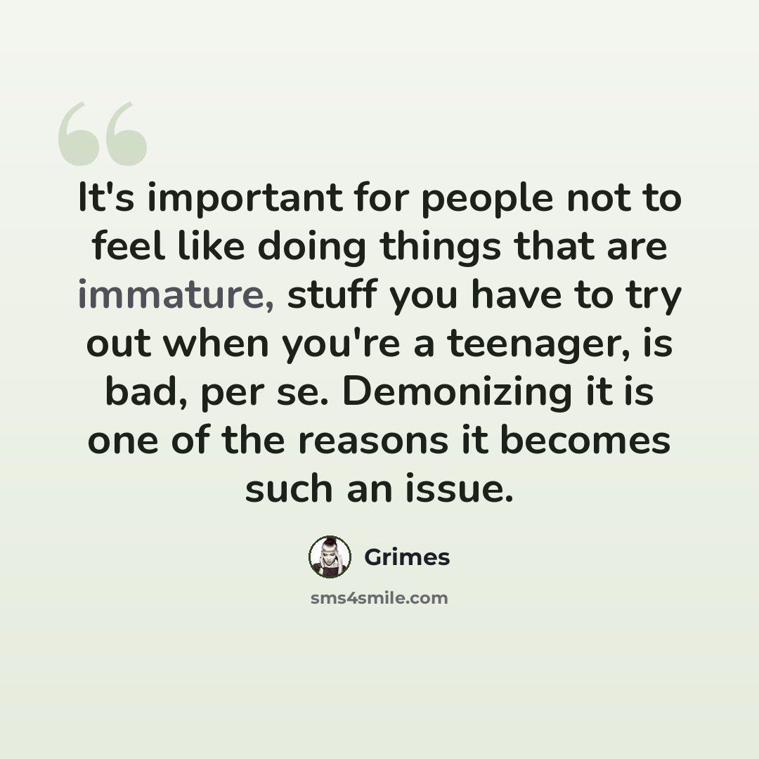 “It's important for people not to feel like doing things that are immature, stuff you have to try out when you're a teenager, is bad, per se. Demonizing it is one of the reasons it becomes such an issue.” quote by Grimes