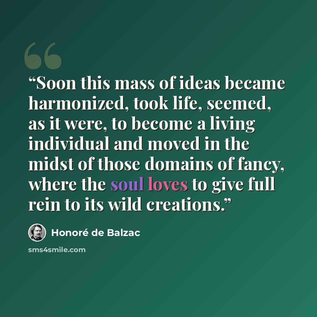 “Soon this mass of ideas became harmonized, took life, seemed, as it were, to become a living individual and moved in the midst of those domains of fancy, where the soul loves to give full rein to its wild creations.” quote by Honoré de Balzac