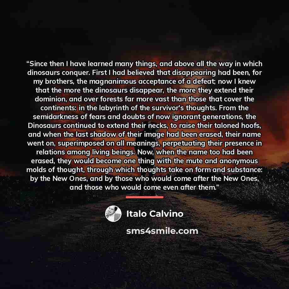 “Since then I have learned many things, and above all the way in which dinosaurs conquer. First I had believed that disappearing had been, for my brothers, the magnanimous acceptance of a defeat; now I knew that the more the dinosaurs disappear, the more they extend their dominion, and over forests…” quote by Italo Calvino