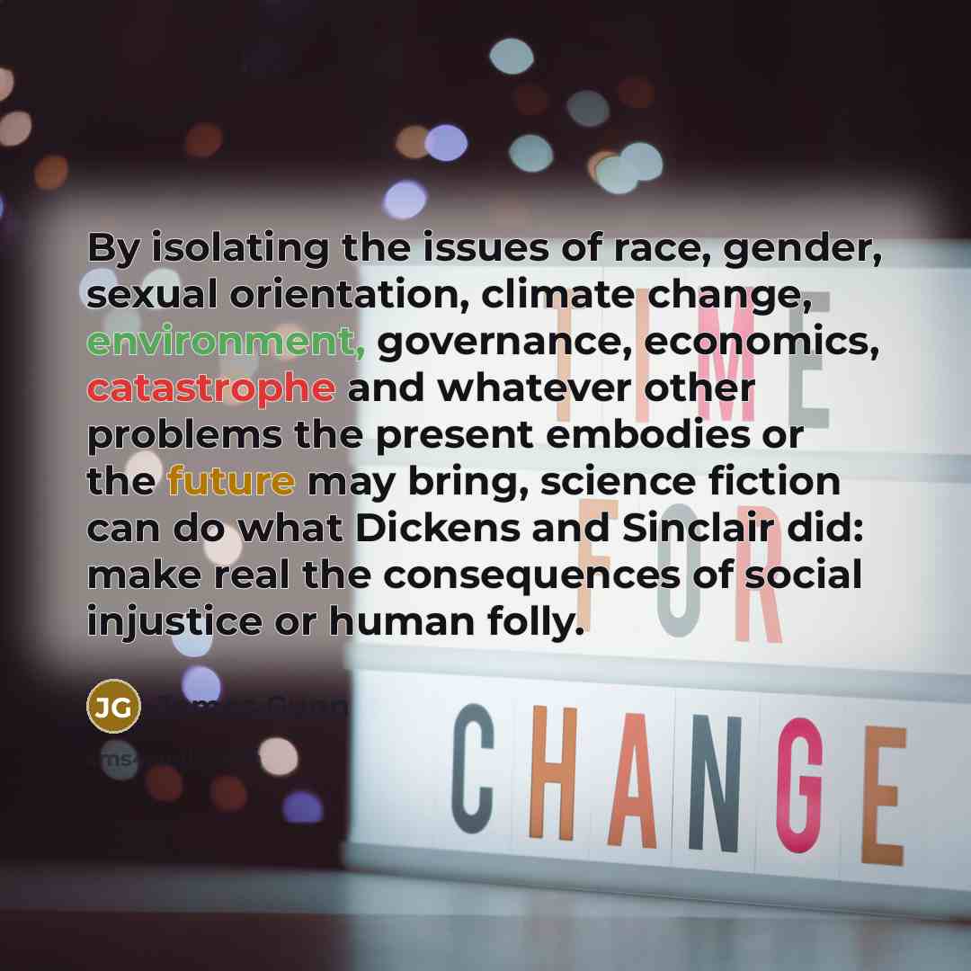 “By isolating the issues of race, gender, sexual orientation, climate change, environment, governance, economics, catastrophe and whatever other problems the present embodies or the future may bring, science fiction can do what Dickens and Sinclair did: make real the consequences of social…” quote by James Gunn