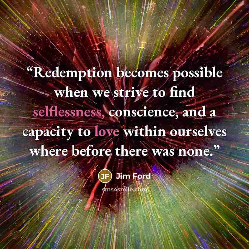 “Redemption becomes possible when we strive to find selflessness, conscience, and a capacity to love within ourselves where before there was none.” quote by Jim Ford