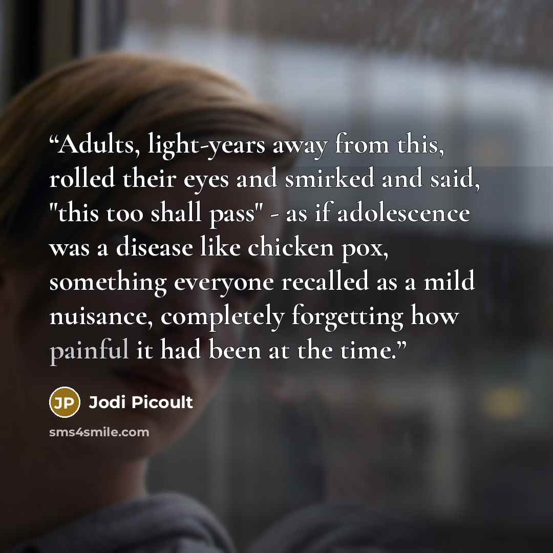 “Adults, light-years away from this, rolled their eyes and smirked and said, "this too shall pass" - as if adolescence was a disease like chicken pox, something everyone recalled as a mild nuisance, completely forgetting how painful it had been at the time.” quote by Jodi Picoult