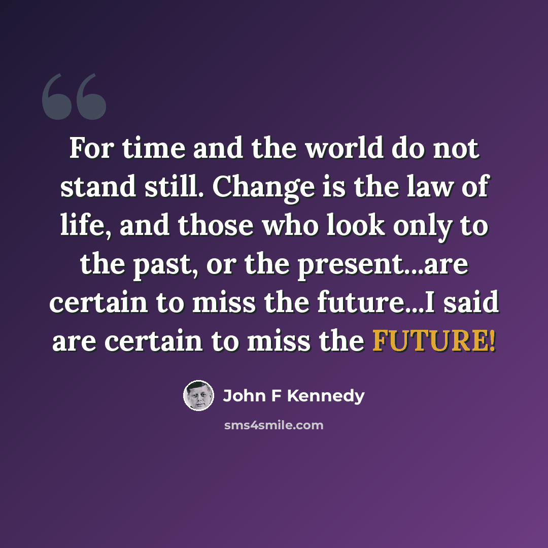 “For time and the world do not stand still. Change is the law of life, and those who look only to the past, or the present...are certain to miss the future...I said are certain to miss the FUTURE!” quote by John F Kennedy