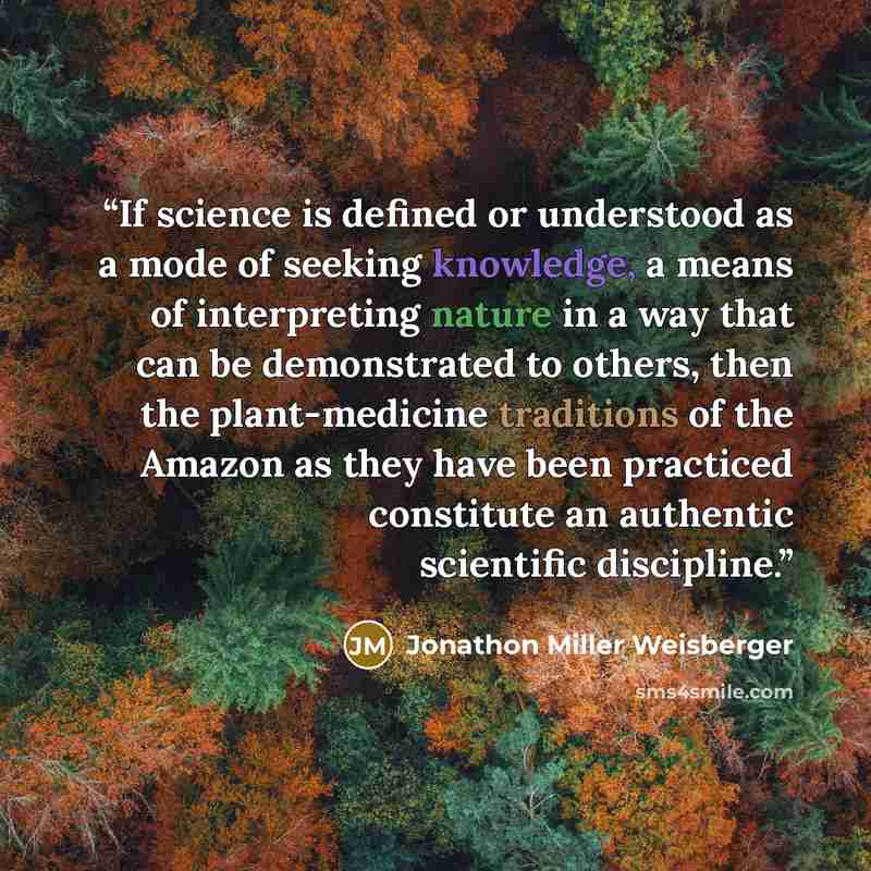 “If science is defined or understood as a mode of seeking knowledge, a means of interpreting nature in a way that can be demonstrated to others, then the plant-medicine traditions of the Amazon as they have been practiced constitute an authentic scientific discipline.” quote by Jonathon Miller Weisberger