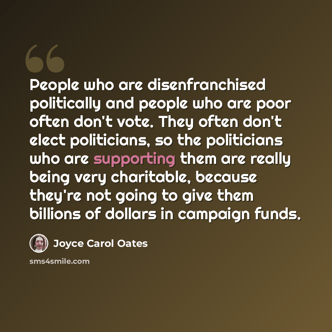 “People who are disenfranchised politically and people who are poor often don't vote. They often don't elect politicians, so the politicians who are supporting them are really being very charitable, because they're not going to give them billions of dollars in campaign funds.” quote by Joyce Carol Oates