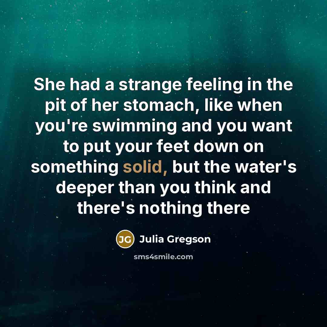 “She had a strange feeling in the pit of her stomach, like when you're swimming and you want to put your feet down on something solid, but the water's deeper than you think and there's nothing there” quote by Julia Gregson