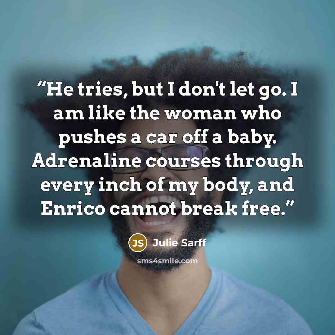 “He tries, but I don't let go. I am like the woman who pushes a car off a baby. Adrenaline courses through every inch of my body, and Enrico cannot break free.” quote by Julie Sarff