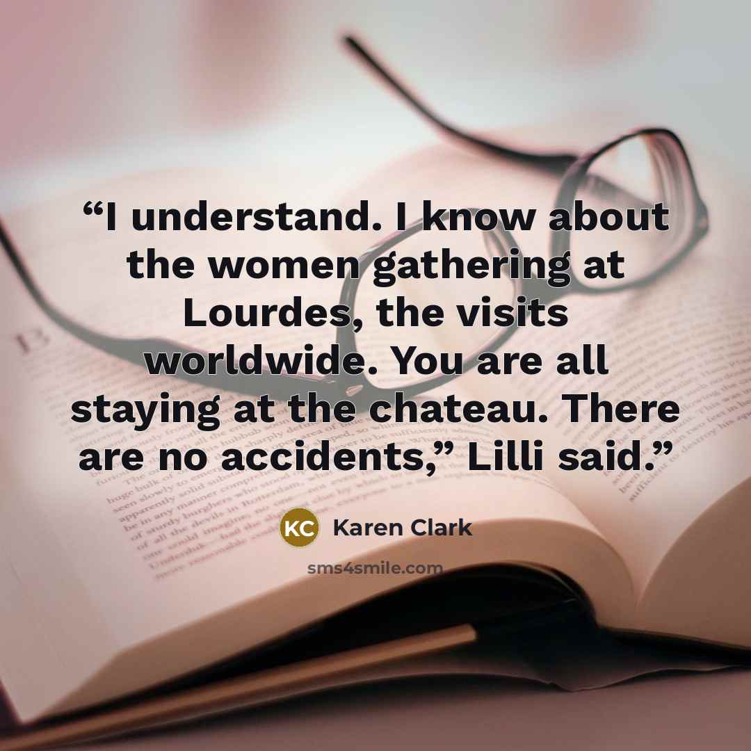 “I understand. I know about the women gathering at Lourdes, the visits worldwide. You are all staying at the chateau. There are no accidents,” Lilli said.” quote by Karen Clark
