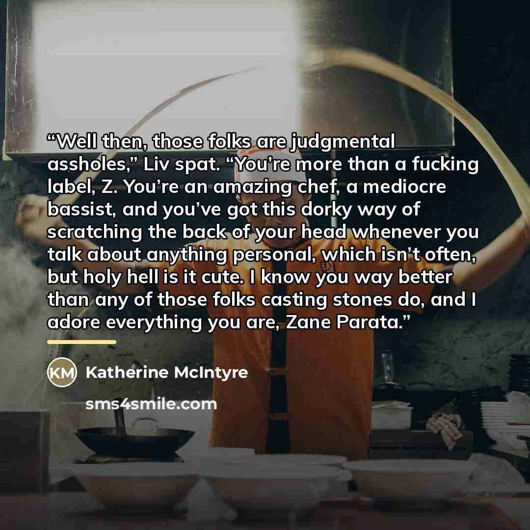 “Well then, those folks are judgmental assholes,” Liv spat. “You’re more than a fucking label, Z. You’re an amazing chef, a mediocre bassist, and you’ve got this dorky way of scratching the back of your head whenever you talk about anything personal, which isn’t often, but holy hell is it cute. I…” quote by Katherine McIntyre