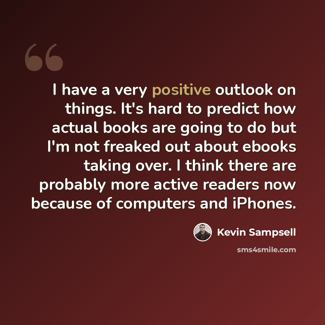 “I have a very positive outlook on things. It's hard to predict how actual books are going to do but I'm not freaked out about ebooks taking over. I think there are probably more active readers now because of computers and iPhones.” quote by Kevin Sampsell