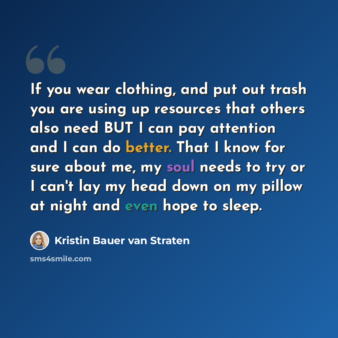 “If you wear clothing, and put out trash you are using up resources that others also need BUT I can pay attention and I can do better. That I know for sure about me, my soul needs to try or I can't lay my head down on my pillow at night and even hope to sleep.” quote by Kristin Bauer van Straten