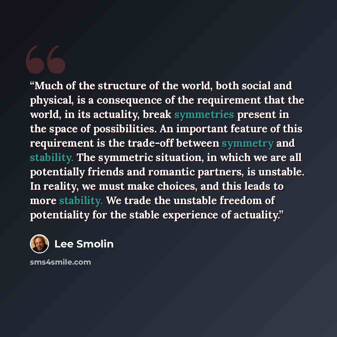 “Much of the structure of the world, both social and physical, is a consequence of the requirement that the world, in its actuality, break symmetries present in the space of possibilities. An important feature of this requirement is the trade-off between symmetry and stability. The symmetric…” quote by Lee Smolin