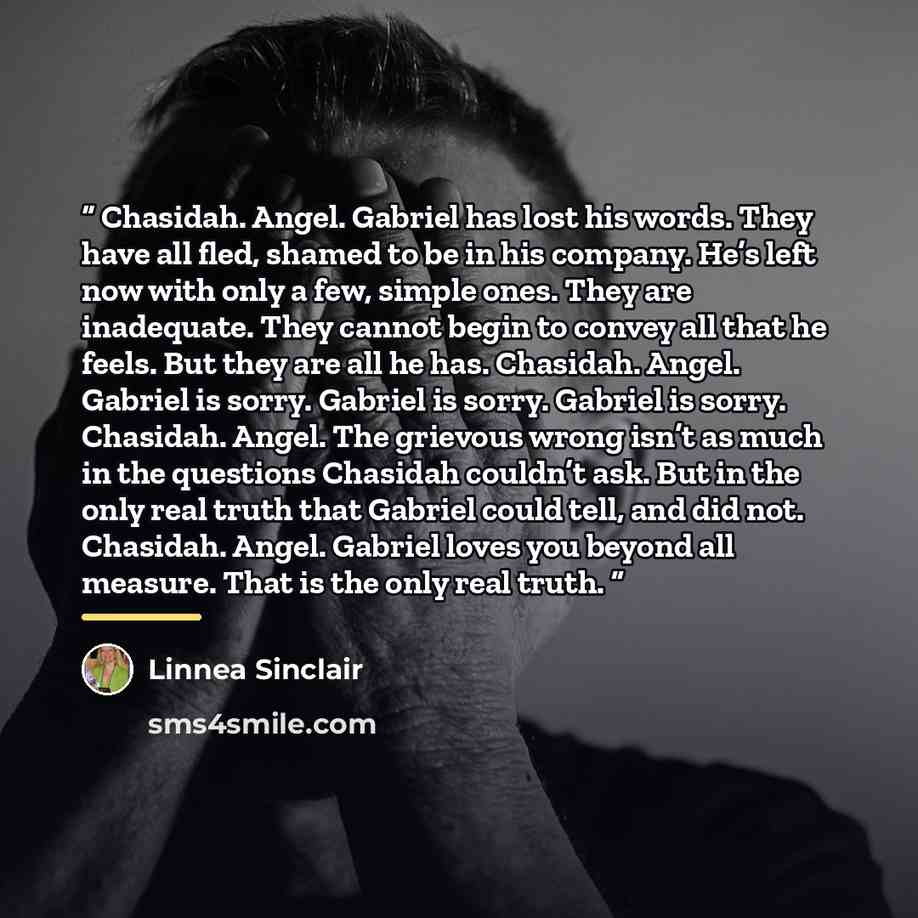 “Chasidah. Angel. Gabriel has lost his words. They have all fled, shamed to be in his company. He’s left now with only a few, simple ones. They are inadequate. They cannot begin to convey all that he feels. But they are all he has. Chasidah. Angel. Gabriel is sorry. Gabriel is sorry. Gabriel is…” quote by Linnea Sinclair