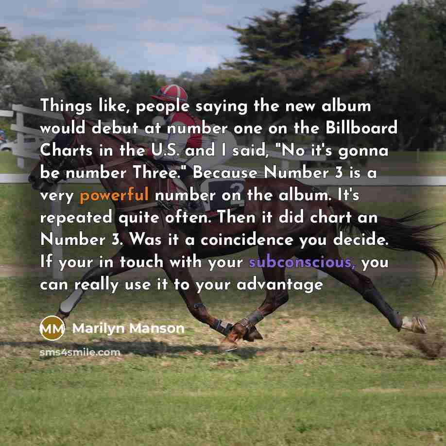“Things like, people saying the new album would debut at number one on the Billboard Charts in the U.S. and I said, "No it's gonna be number Three." Because Number 3 is a very powerful number on the album. It's repeated quite often. Then it did chart an Number 3. Was it a coincidence you decide. If…” quote by Marilyn Manson