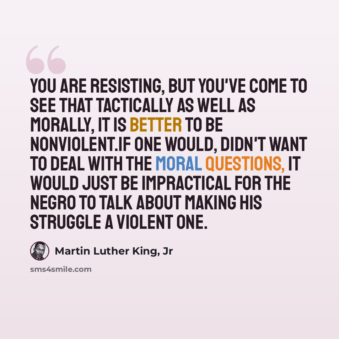 “You are resisting, but you've come to see that tactically as well as morally, it is better to be nonviolent.If one would, didn't want to deal with the moral questions, it would just be impractical for the Negro to talk about making his struggle a violent one.” quote by Martin Luther King, Jr