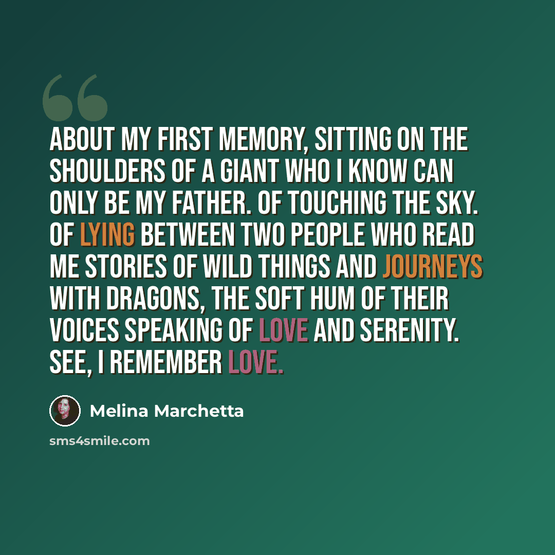 “About my first memory, sitting on the shoulders of a giant who I know can only be my father. Of touching the sky. Of lying between two people who read me stories of wild things and journeys with dragons, the soft hum of their voices speaking of love and serenity. See, I remember love.” quote by Melina Marchetta
