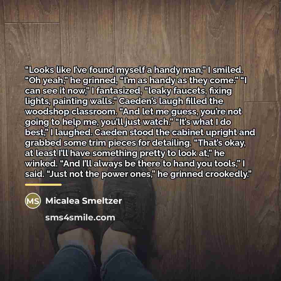 “Looks like I’ve found myself a handy man,” I smiled. “Oh yeah,” he grinned, “I’m as handy as they come.” “I can see it now,” I fantasized, “leaky faucets, fixing lights, painting walls.” Caeden’s laugh filled the woodshop classroom. “And let me guess, you’re not going to help me, you’ll just…” quote by Micalea Smeltzer