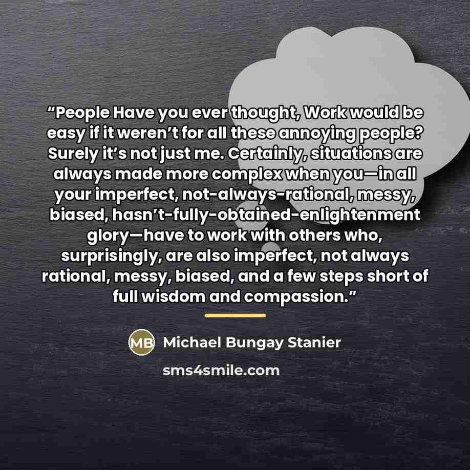“People Have you ever thought, Work would be easy if it weren’t for all these annoying people? Surely it’s not just me. Certainly, situations are always made more complex when you—in all your imperfect, not-always-rational, messy, biased, hasn’t-fully-obtained-enlightenment glory—have to work with…” quote by Michael Bungay Stanier