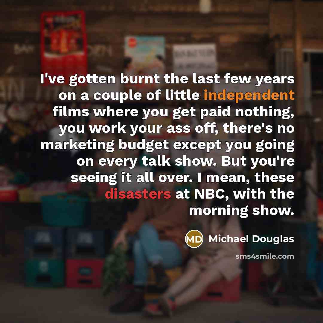 “I've gotten burnt the last few years on a couple of little independent films where you get paid nothing, you work your ass off, there's no marketing budget except you going on every talk show. But you're seeing it all over. I mean, these disasters at NBC, with the morning show.” quote by Michael Douglas
