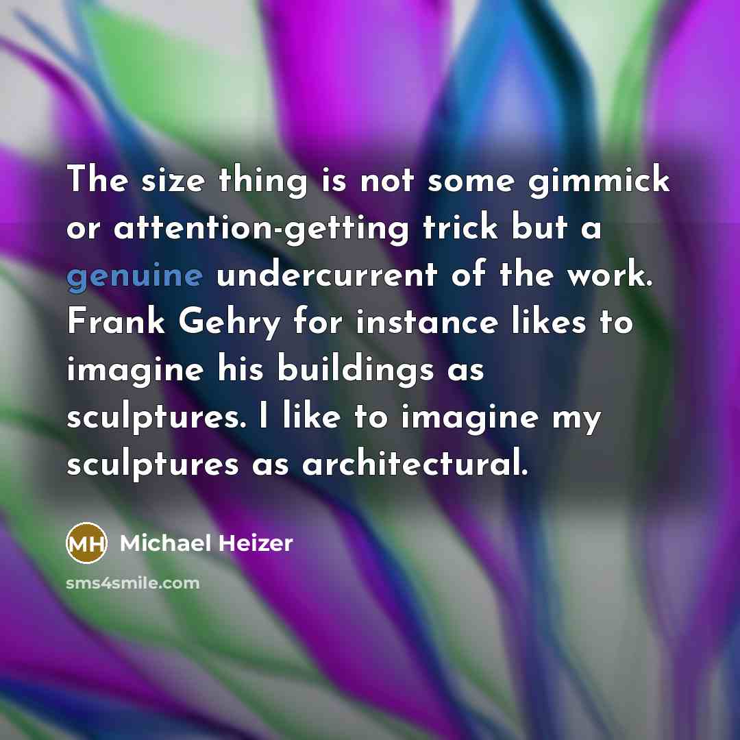 “The size thing is not some gimmick or attention-getting trick but a genuine undercurrent of the work. Frank Gehry for instance likes to imagine his buildings as sculptures. I like to imagine my sculptures as architectural.” quote by Michael Heizer