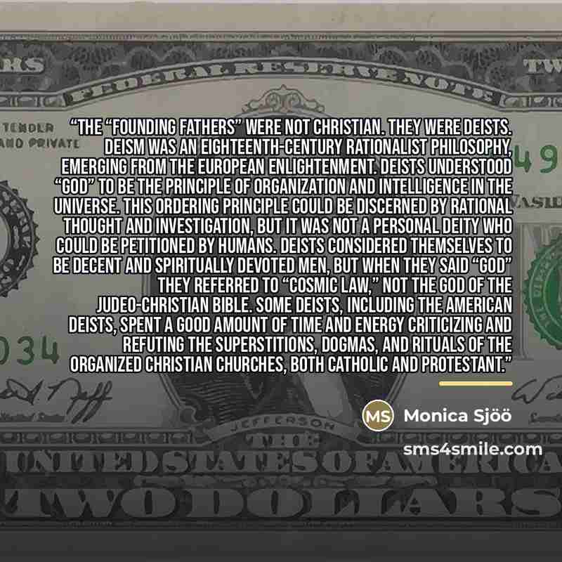 “The “Founding Fathers” were not Christian. They were Deists. Deism was an eighteenth-century rationalist philosophy, emerging from the European Enlightenment. Deists understood “God” to be the principle of organization and intelligence in the universe. This ordering principle could be discerned by…” quote by Monica Sjöö