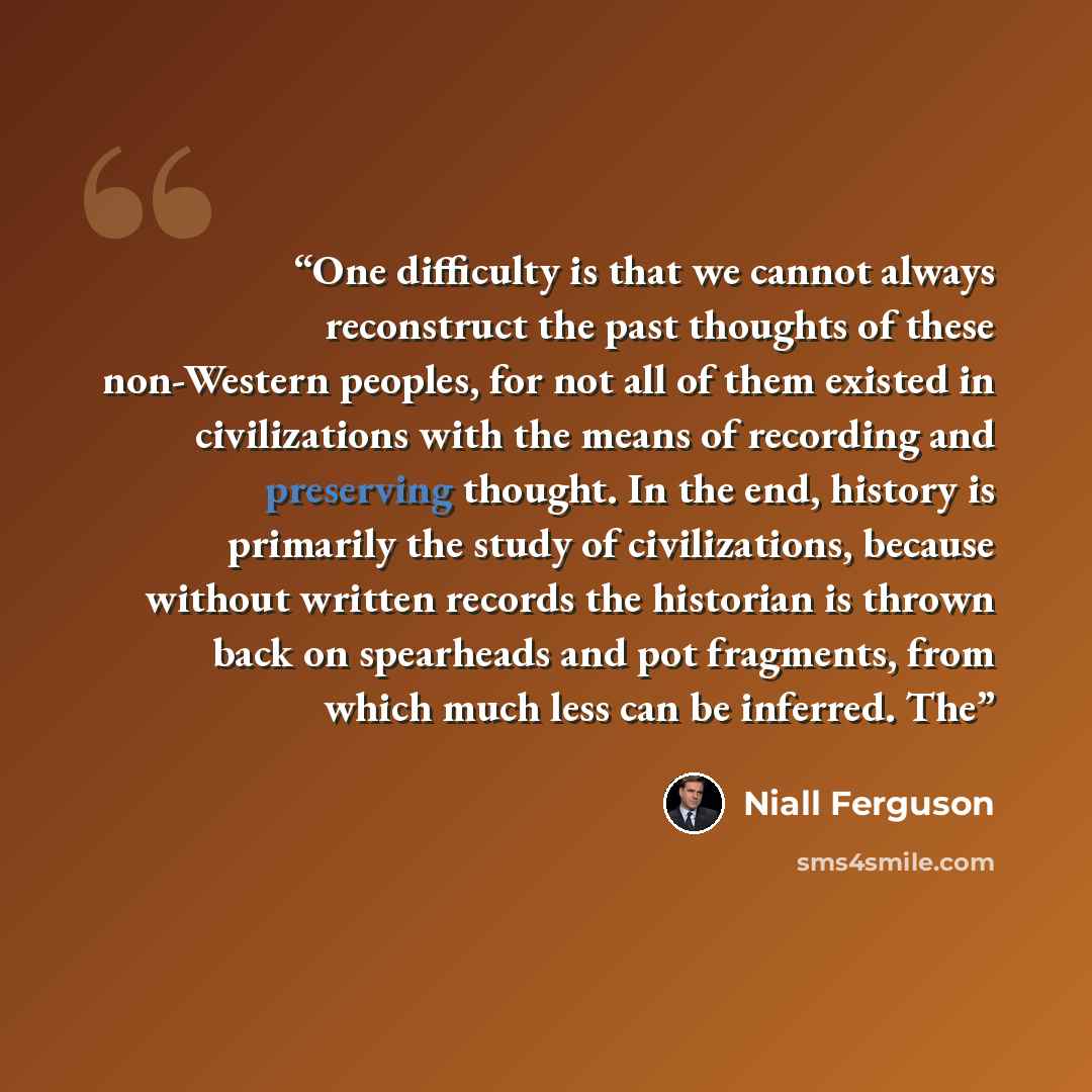 “One difficulty is that we cannot always reconstruct the past thoughts of these non-Western peoples, for not all of them existed in civilizations with the means of recording and preserving thought. In the end, history is primarily the study of civilizations, because without written records the…” quote by Niall Ferguson