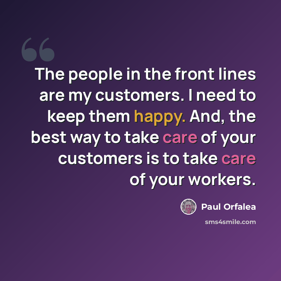“The people in the front lines are my customers. I need to keep them happy. And, the best way to take care of your customers is to take care of your workers.” quote by Paul Orfalea