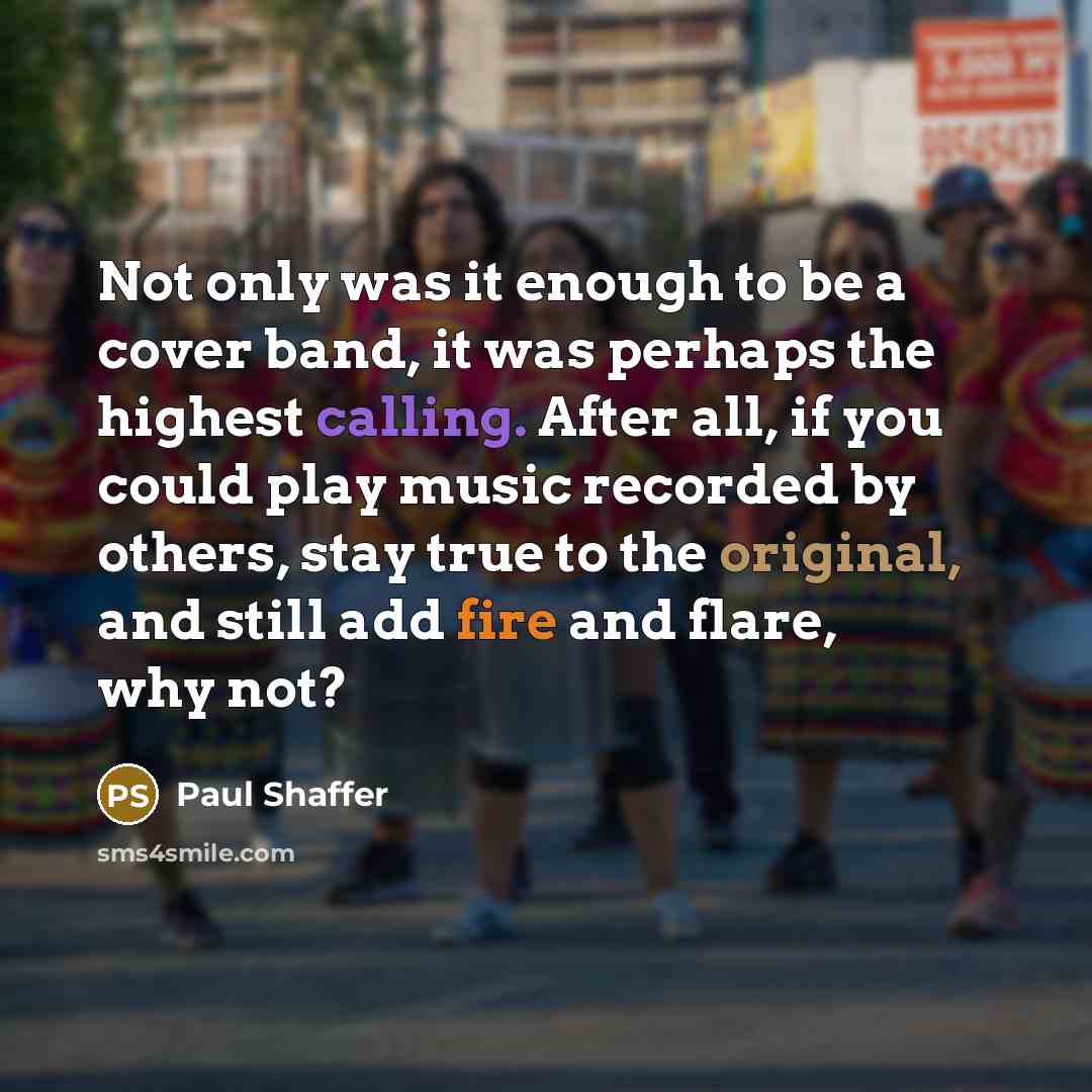 “Not only was it enough to be a cover band, it was perhaps the highest calling. After all, if you could play music recorded by others, stay true to the original, and still add fire and flare, why not?” quote by Paul Shaffer
