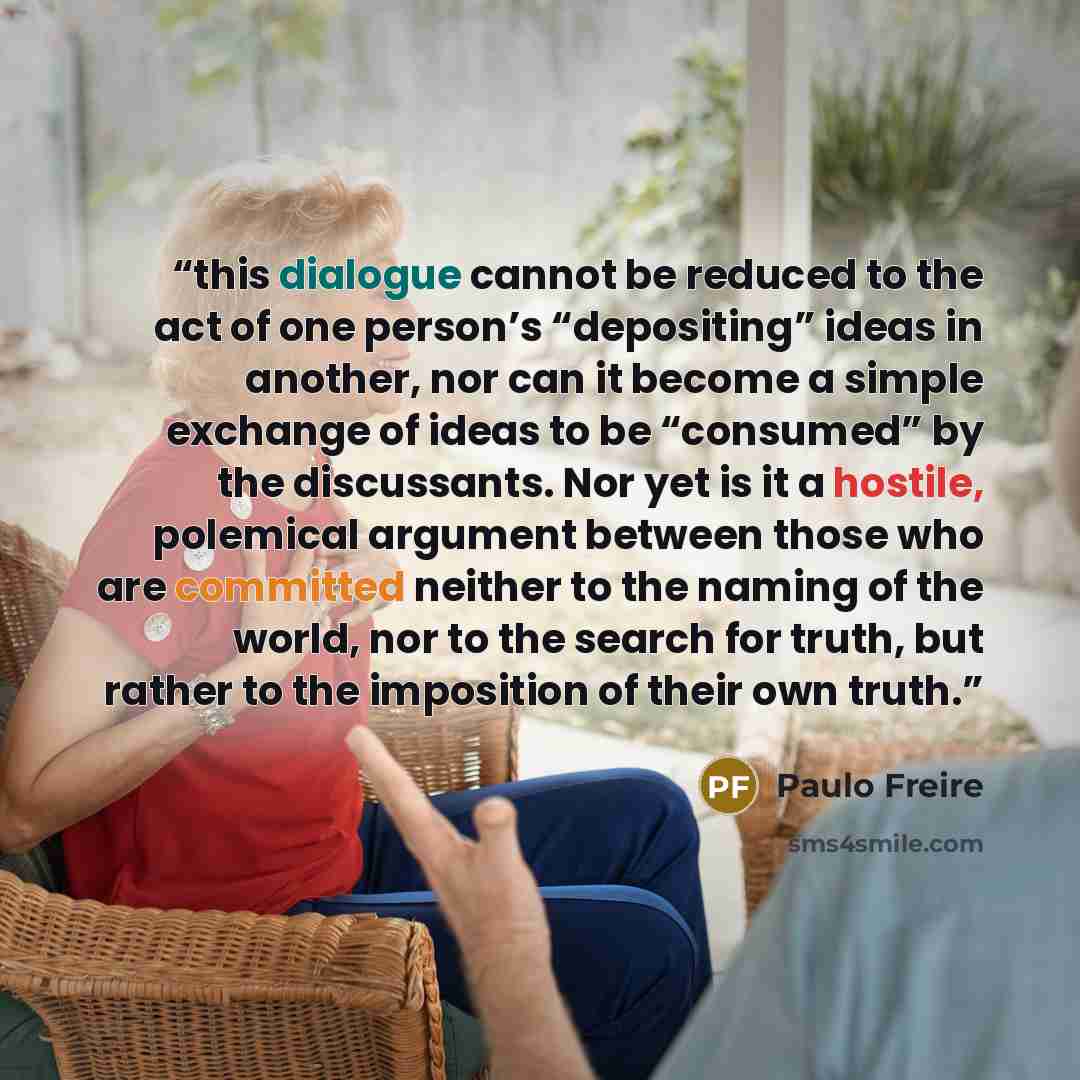 “this dialogue cannot be reduced to the act of one person’s “depositing” ideas in another, nor can it become a simple exchange of ideas to be “consumed” by the discussants. Nor yet is it a hostile, polemical argument between those who are committed neither to the naming of the world, nor to the…” quote by Paulo Freire
