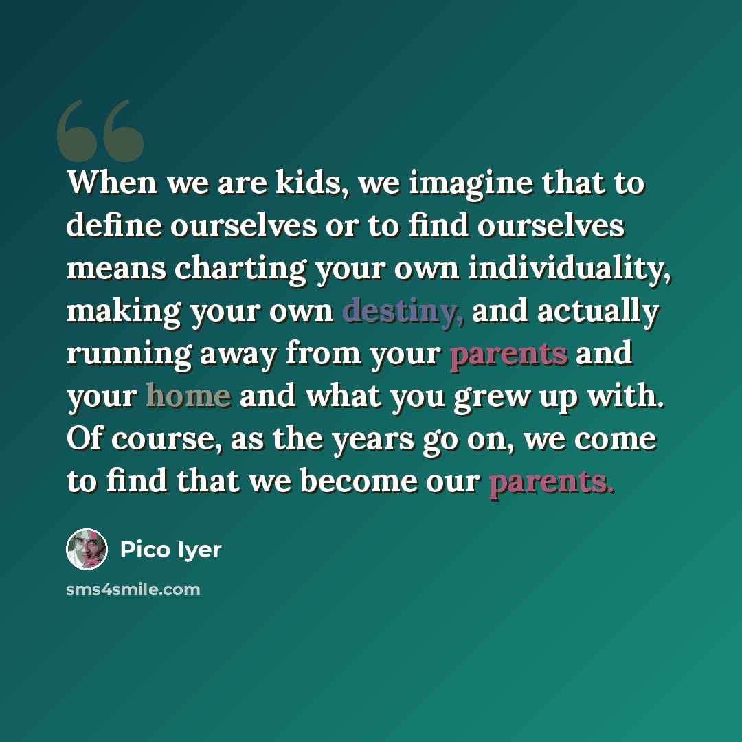 “When we are kids, we imagine that to define ourselves or to find ourselves means charting your own individuality, making your own destiny, and actually running away from your parents and your home and what you grew up with. Of course, as the years go on, we come to find that we become our parents.” quote by Pico Iyer