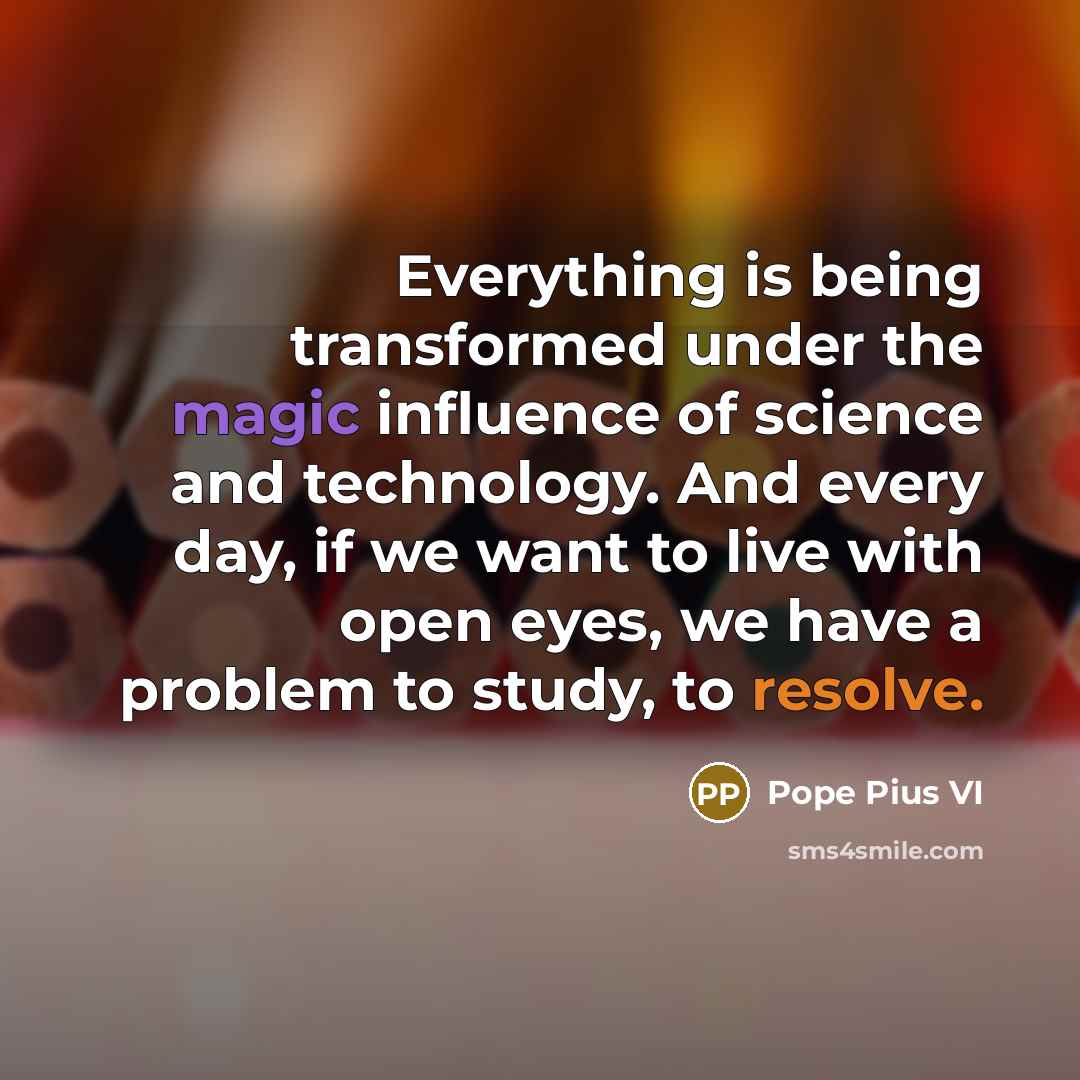 “Everything is being transformed under the magic influence of science and technology. And every day, if we want to live with open eyes, we have a problem to study, to resolve.” quote by Pope Pius VI
