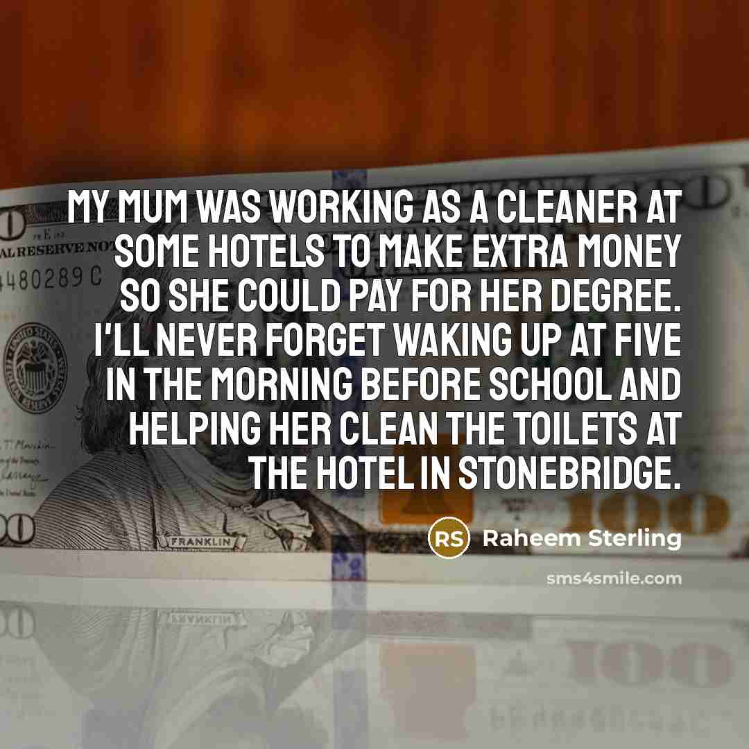 “My mum was working as a cleaner at some hotels to make extra money so she could pay for her degree. I'll never forget waking up at five in the morning before school and helping her clean the toilets at the hotel in Stonebridge.” quote by Raheem Sterling