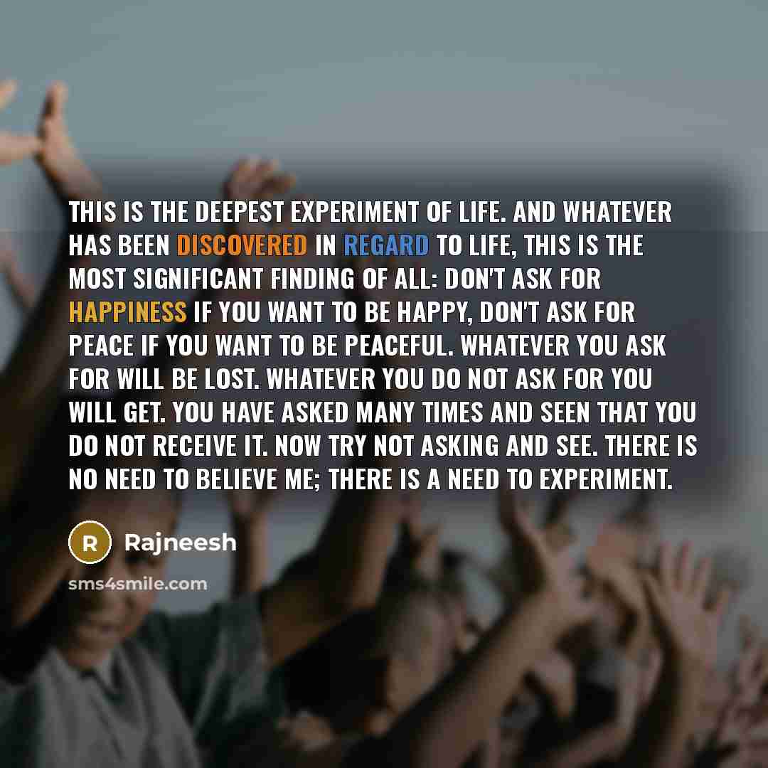 “This is the deepest experiment of life. And whatever has been discovered in regard to life, this is the most significant finding of all: don't ask for happiness if you want to be happy, don't ask for peace if you want to be peaceful. Whatever you ask for will be lost. Whatever you do not ask for…” quote by Rajneesh