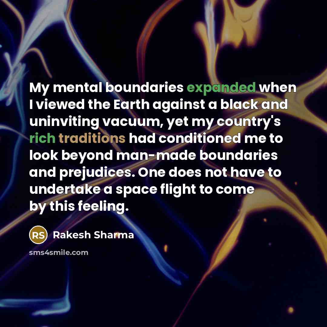 “My mental boundaries expanded when I viewed the Earth against a black and uninviting vacuum, yet my country's rich traditions had conditioned me to look beyond man-made boundaries and prejudices. One does not have to undertake a space flight to come by this feeling.” quote by Rakesh Sharma