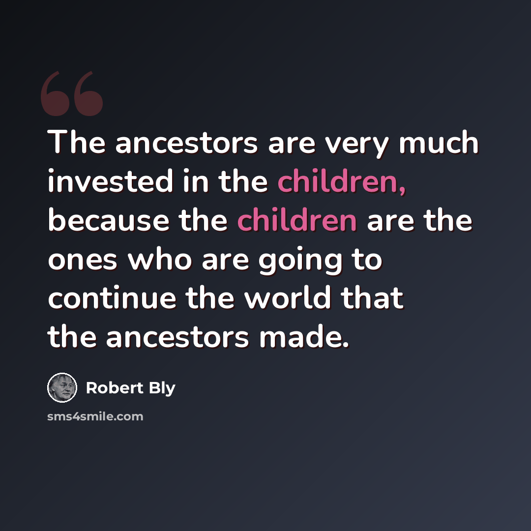 “The ancestors are very much invested in the children, because the children are the ones who are going to continue the world that the ancestors made.” quote by Robert Bly