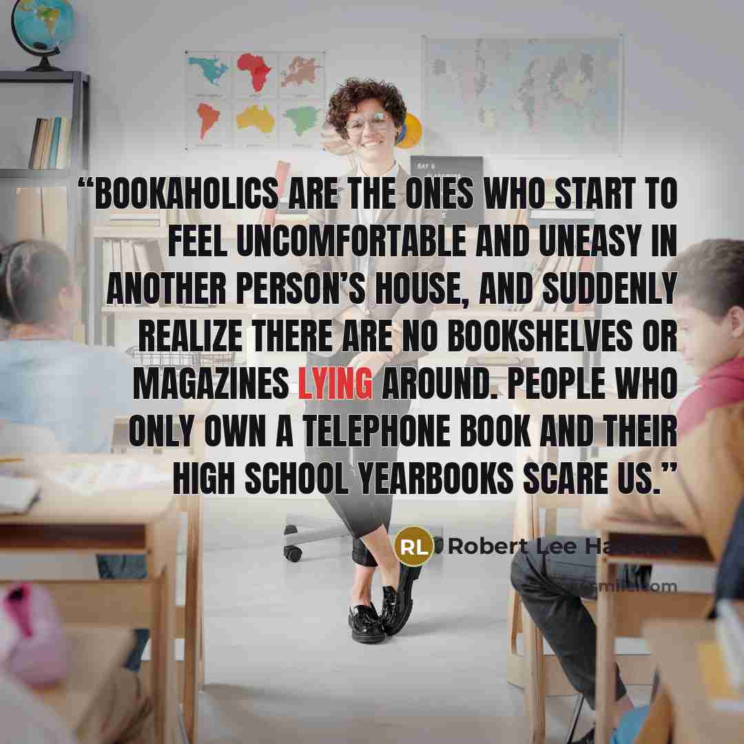 “Bookaholics are the ones who start to feel uncomfortable and uneasy in another person’s house, and suddenly realize there are no bookshelves or magazines lying around. People who only own a telephone book and their high school yearbooks scare us.” quote by Robert Lee Hadden
