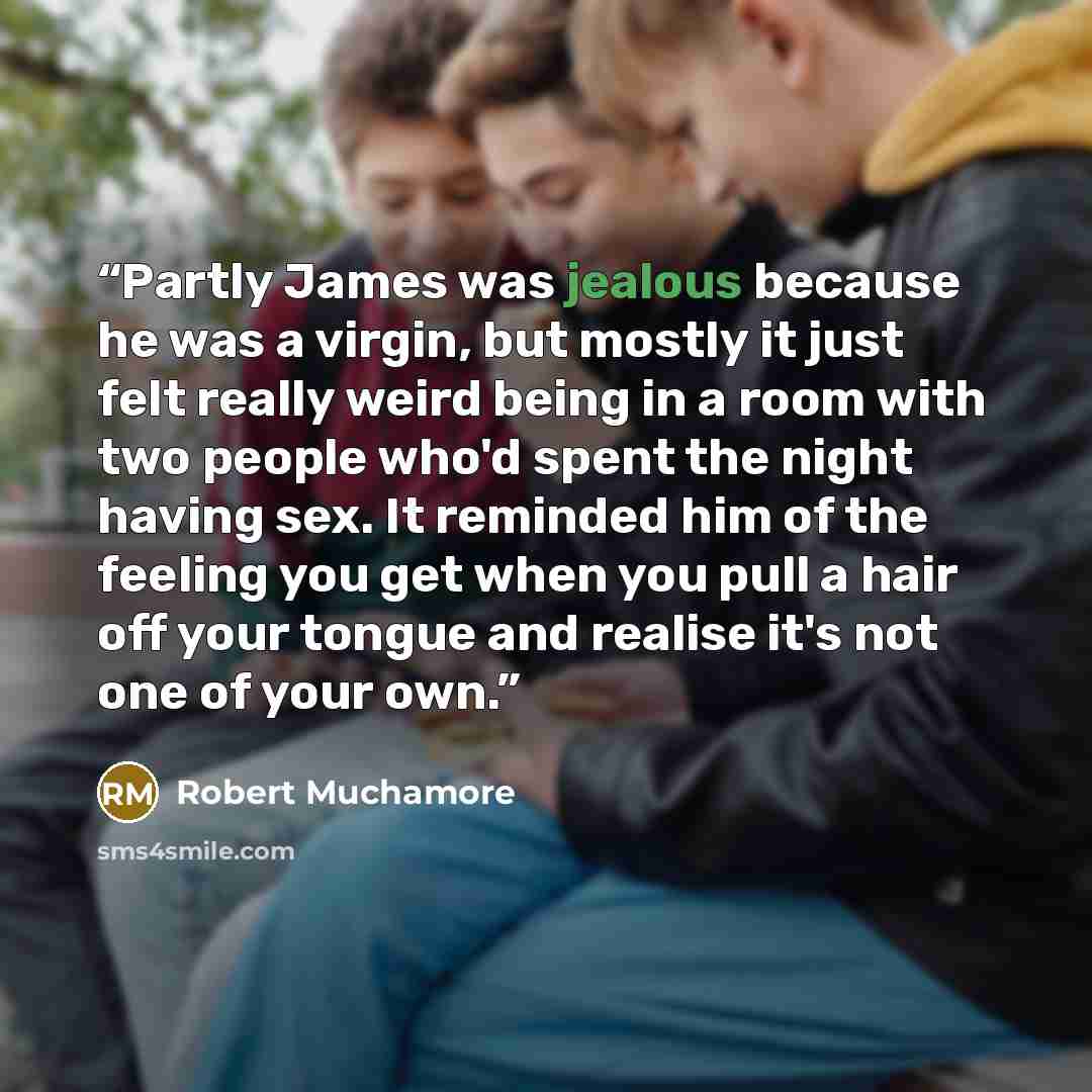 “Partly James was jealous because he was a virgin, but mostly it just felt really weird being in a room with two people who'd spent the night having sex. It reminded him of the feeling you get when you pull a hair off your tongue and realise it's not one of your own.” quote by Robert Muchamore