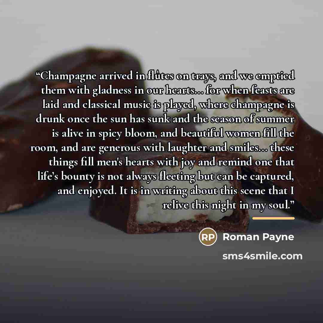“Champagne arrived in flûtes on trays, and we emptied them with gladness in our hearts... for when feasts are laid and classical music is played, where champagne is drunk once the sun has sunk and the season of summer is alive in spicy bloom, and beautiful women fill the room, and are generous with…” quote by Roman Payne