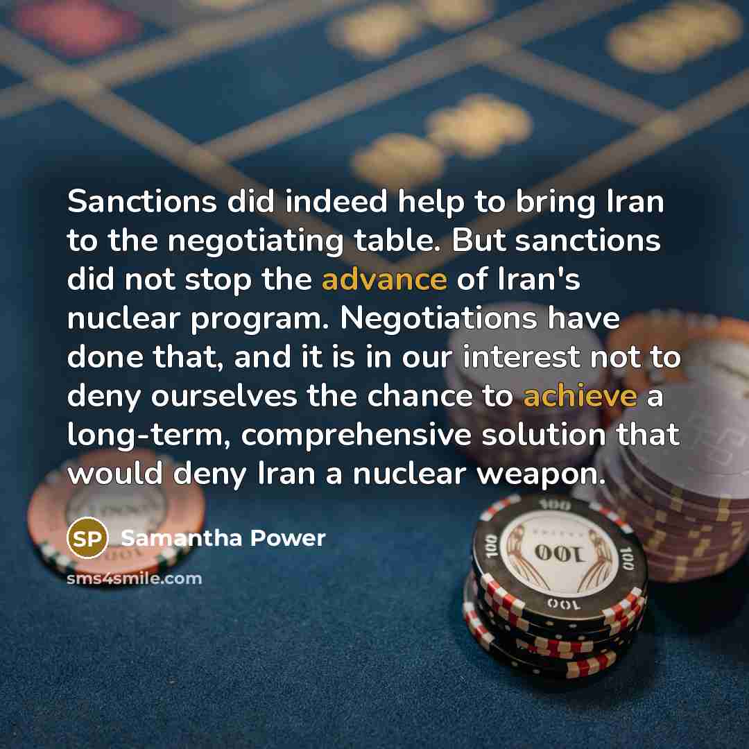 “Sanctions did indeed help to bring Iran to the negotiating table. But sanctions did not stop the advance of Iran's nuclear program. Negotiations have done that, and it is in our interest not to deny ourselves the chance to achieve a long-term, comprehensive solution that would deny Iran a nuclear…” quote by Samantha Power