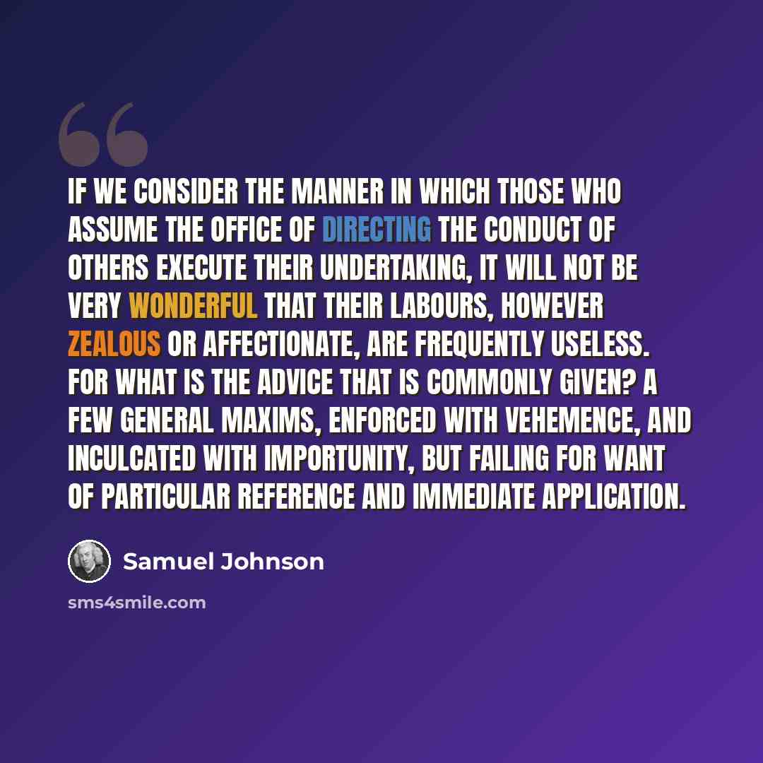 “If we consider the manner in which those who assume the office of directing the conduct of others execute their undertaking, it will not be very wonderful that their labours, however zealous or affectionate, are frequently useless. For what is the advice that is commonly given? A few general…” quote by Samuel Johnson