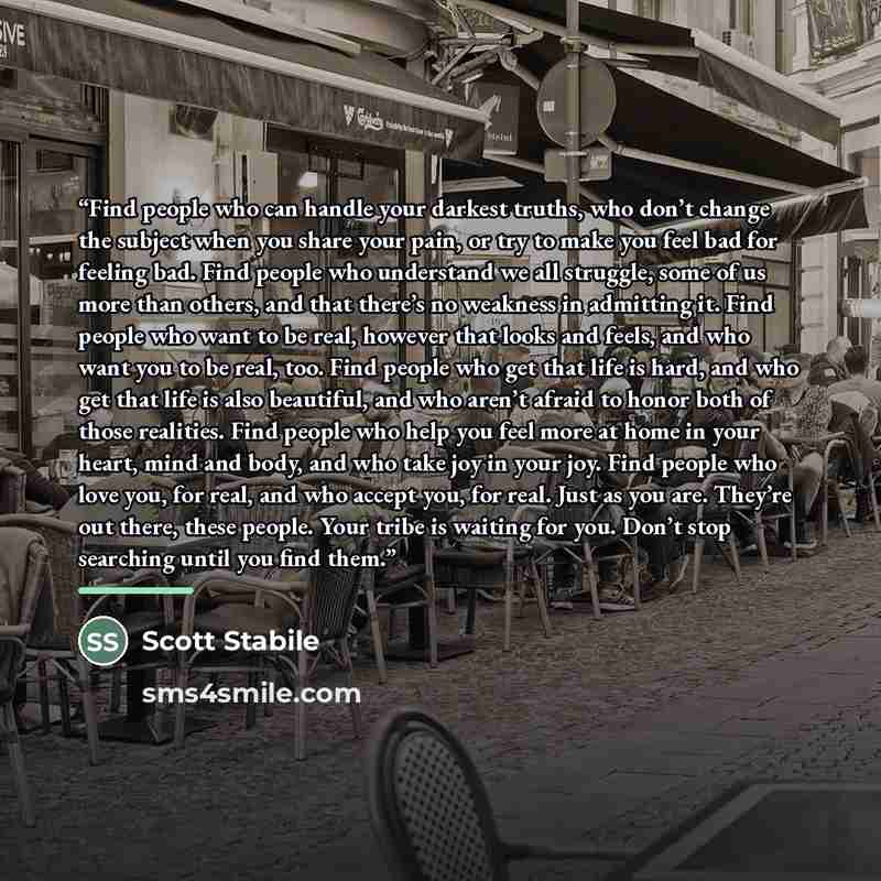 “Find people who can handle your darkest truths, who don’t change the subject when you share your pain, or try to make you feel bad for feeling bad. Find people who understand we all struggle, some of us more than others, and that there’s no weakness in admitting it. Find people who want to be…” quote by Scott Stabile