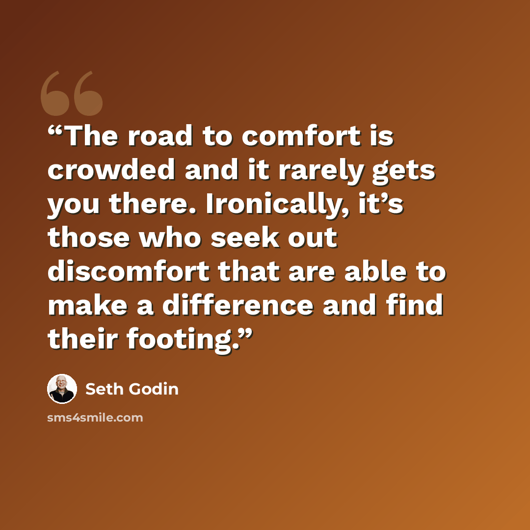“The road to comfort is crowded and it rarely gets you there. Ironically, it’s those who seek out discomfort that are able to make a difference and find their footing.” quote by Seth Godin