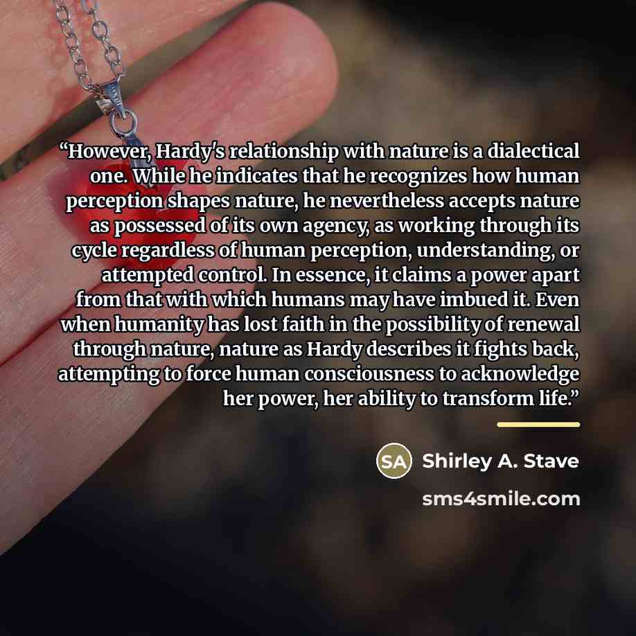 “However, Hardy's relationship with nature is a dialectical one. While he indicates that he recognizes how human perception shapes nature, he nevertheless accepts nature as possessed of its own agency, as working through its cycle regardless of human perception, understanding, or attempted control…” quote by Shirley A. Stave