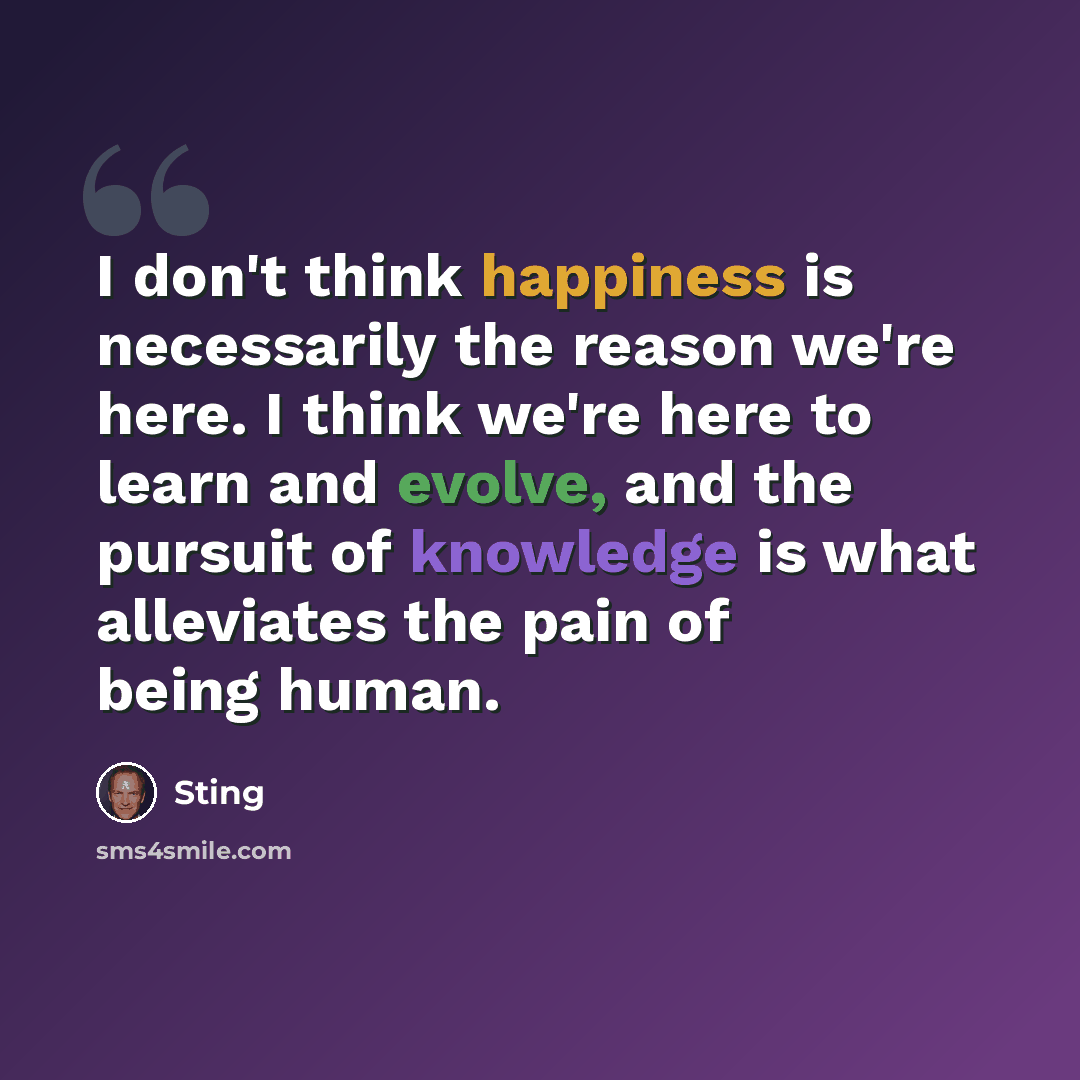 “I don't think happiness is necessarily the reason we're here. I think we're here to learn and evolve, and the pursuit of knowledge is what alleviates the pain of being human.” quote by Sting