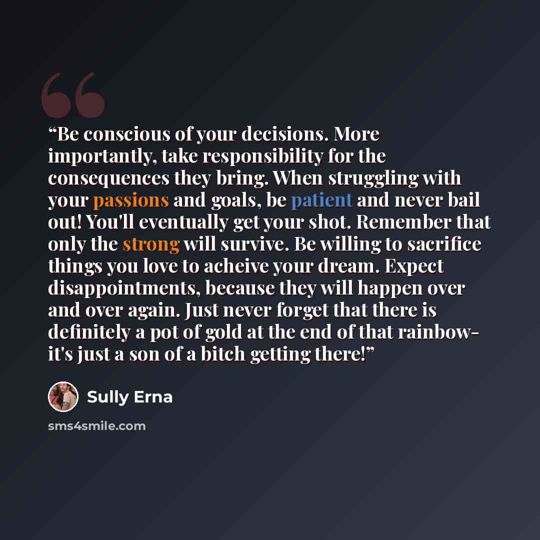 “Be conscious of your decisions. More importantly, take responsibility for the consequences they bring. When struggling with your passions and goals, be patient and never bail out! You'll eventually get your shot. Remember that only the strong will survive. Be willing to sacrifice things you love…” quote by Sully Erna