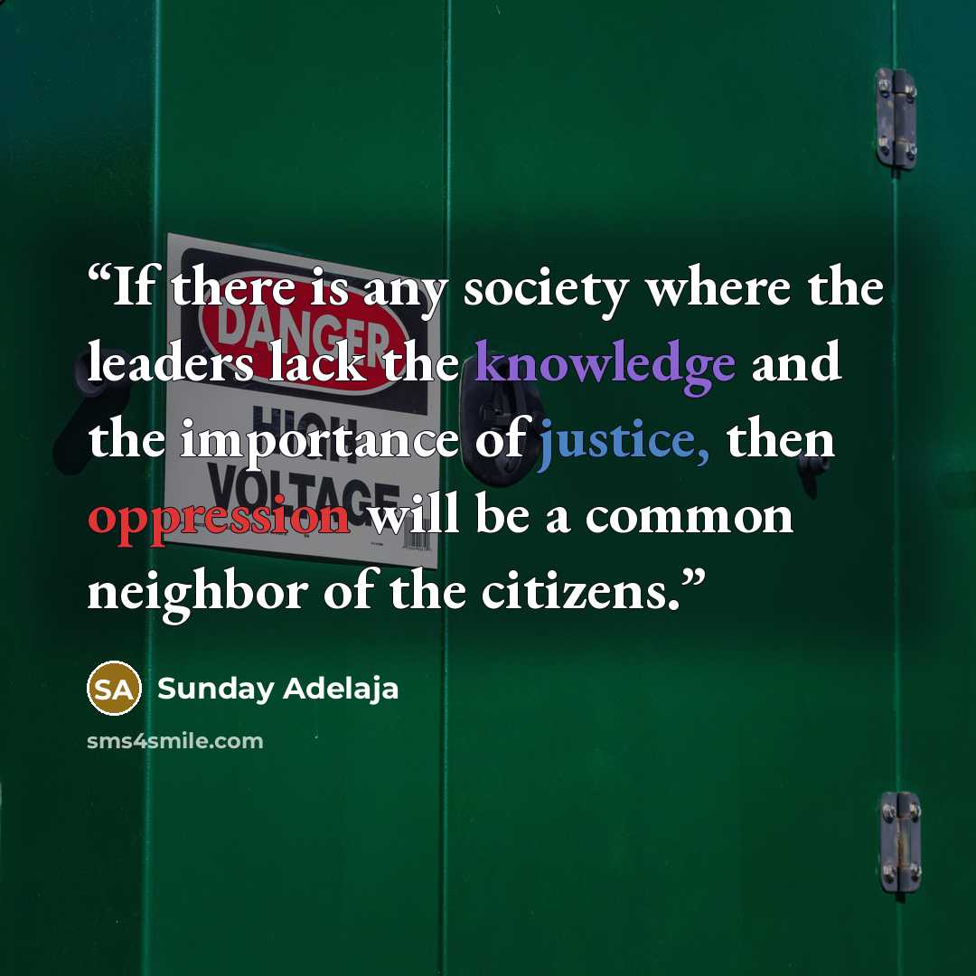 “If there is any society where the leaders lack the knowledge and the importance of justice, then oppression will be a common neighbor of the citizens.” quote by Sunday Adelaja