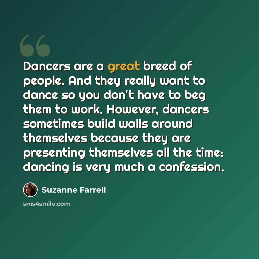 “Dancers are a great breed of people. And they really want to dance so you don't have to beg them to work. However, dancers sometimes build walls around themselves because they are presenting themselves all the time: dancing is very much a confession.” quote by Suzanne Farrell