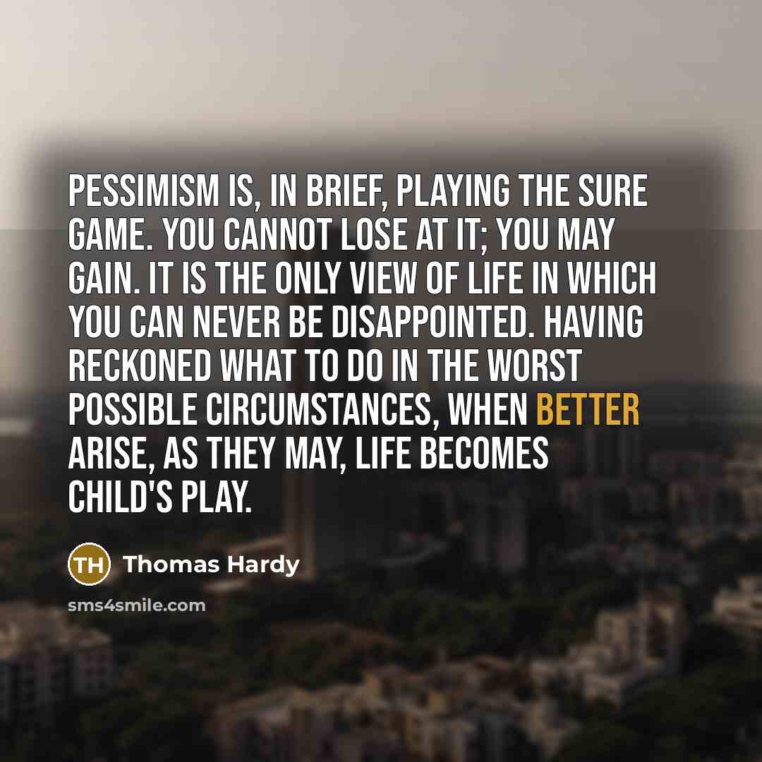 “Pessimism is, in brief, playing the sure game. You cannot lose at it; you may gain. It is the only view of life in which you can never be disappointed. Having reckoned what to do in the worst possible circumstances, when better arise, as they may, life becomes child's play.” quote by Thomas Hardy