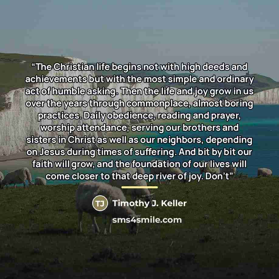 “The Christian life begins not with high deeds and achievements but with the most simple and ordinary act of humble asking. Then the life and joy grow in us over the years through commonplace, almost boring practices. Daily obedience, reading and prayer, worship attendance, serving our brothers and…” quote by Timothy J. Keller