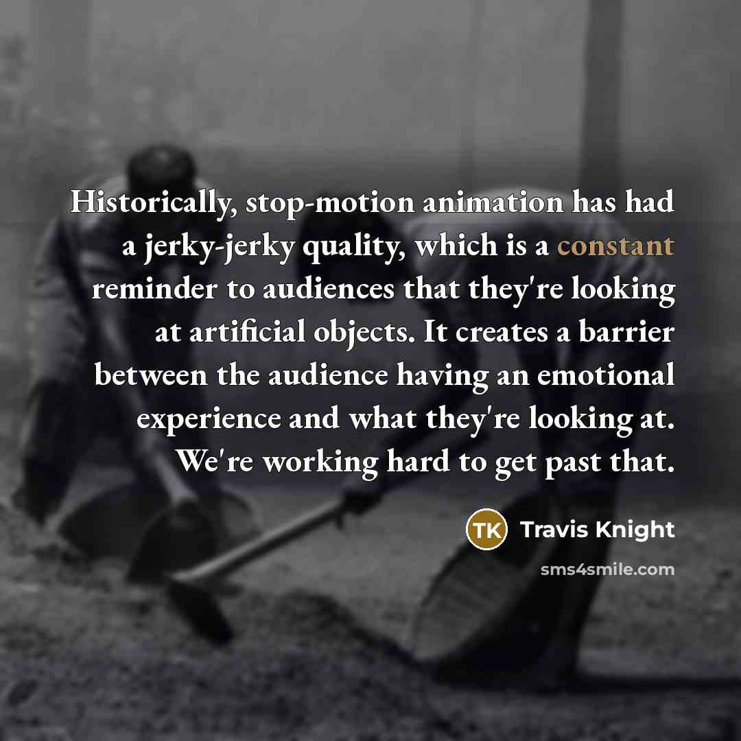 “Historically, stop-motion animation has had a jerky-jerky quality, which is a constant reminder to audiences that they're looking at artificial objects. It creates a barrier between the audience having an emotional experience and what they're looking at. We're working hard to get past that.” quote by Travis Knight